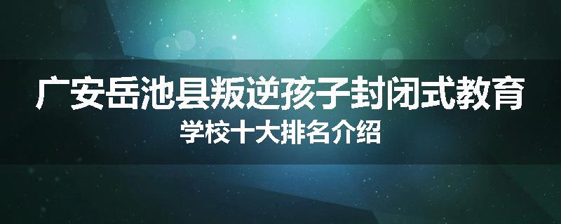 广安岳池县叛逆孩子封闭式教育学校十大排名介绍