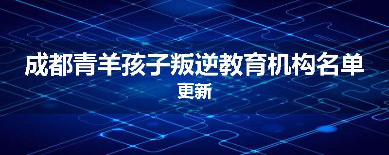 成都青羊孩子叛逆教育机构名单更新