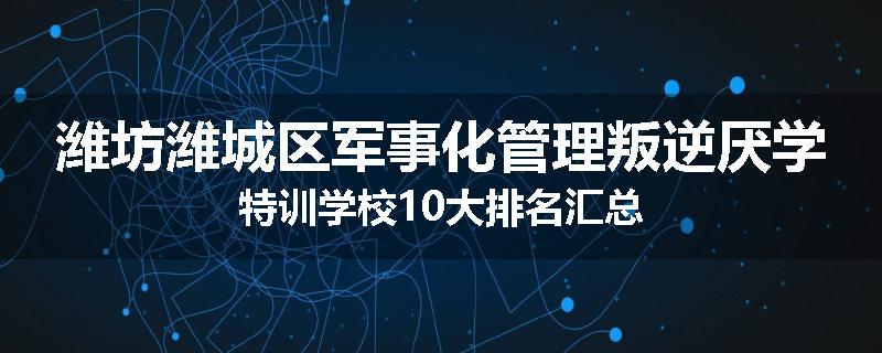 潍坊潍城区军事化管理叛逆厌学特训学校10大排名汇总