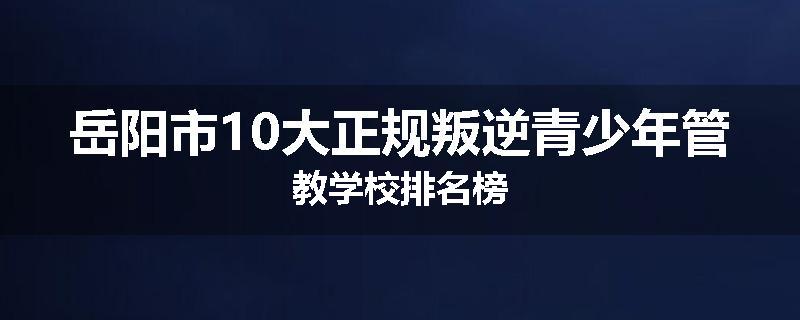 岳阳市10大正规叛逆青少年管教学校排名榜