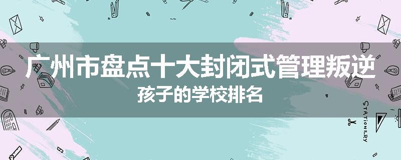 广州市盘点十大封闭式管理叛逆孩子的学校排名
