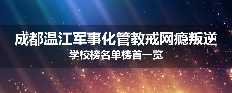 成都温江军事化管教戒网瘾叛逆学校榜名单榜首一览