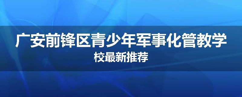广安前锋区青少年军事化管教学校最新推荐
