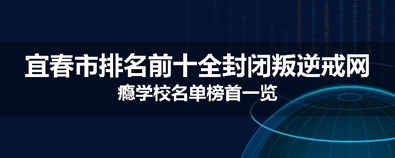 宜春市排名前十全封闭叛逆戒网瘾学校名单榜首一览