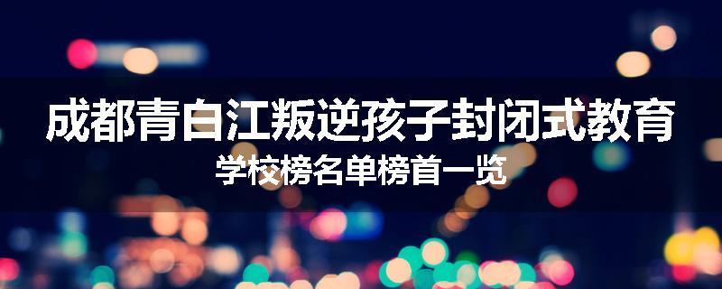 成都青白江叛逆孩子封闭式教育学校榜名单榜首一览