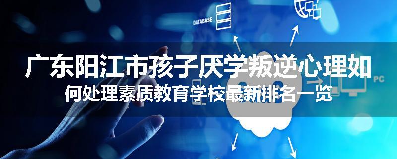 广东阳江市孩子厌学叛逆心理如何处理素质教育学校最新排名一览
