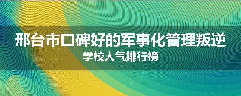 邢台市口碑好的军事化管理叛逆学校人气排行榜