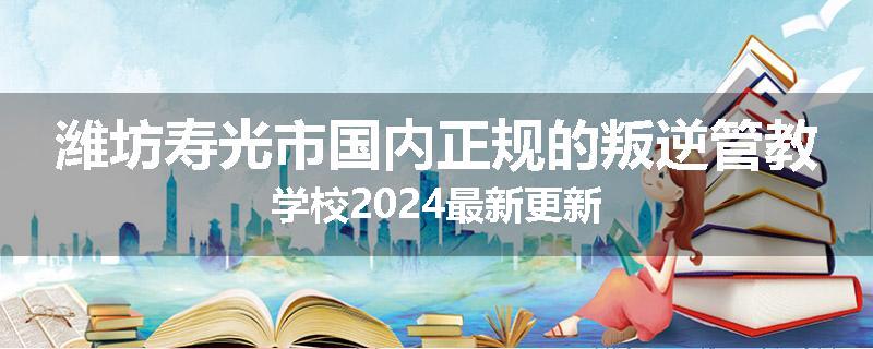 潍坊寿光市国内正规的叛逆管教学校2024最新更新