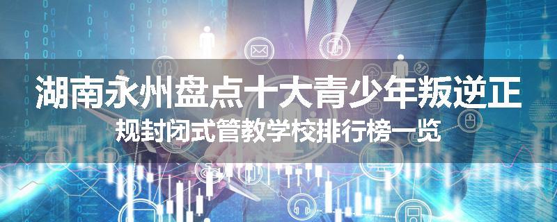 湖南永州盘点十大青少年叛逆正规封闭式管教学校排行榜一览