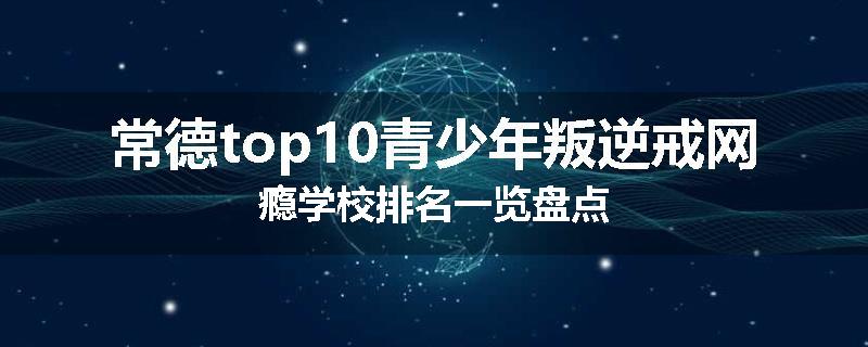 常德top10青少年叛逆戒网瘾学校排名一览盘点