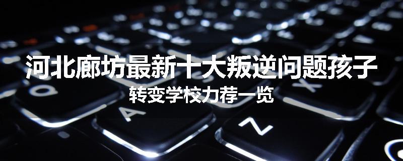 河北廊坊最新十大叛逆问题孩子转变学校力荐一览