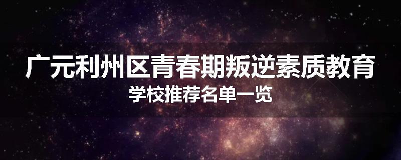 广元利州区青春期叛逆素质教育学校推荐名单一览