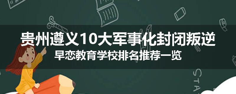 贵州遵义10大军事化封闭叛逆早恋教育学校排名推荐一览