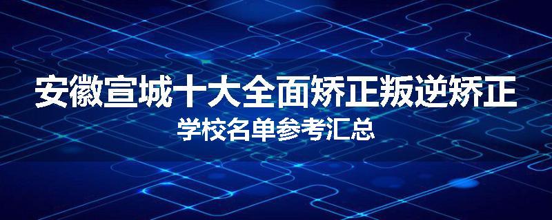 安徽宣城十大全面矫正叛逆矫正学校名单参考汇总