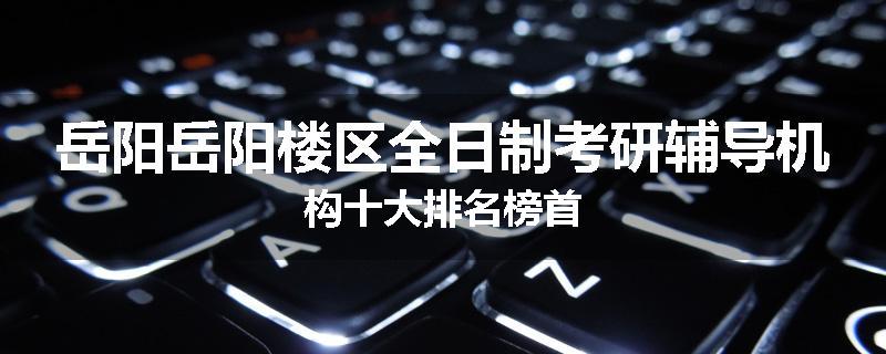 岳阳岳阳楼区全日制考研辅导机构十大排名榜首