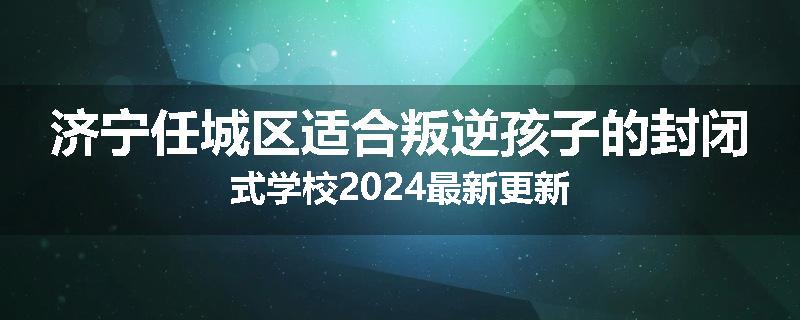 济宁任城区适合叛逆孩子的封闭式学校2024最新更新