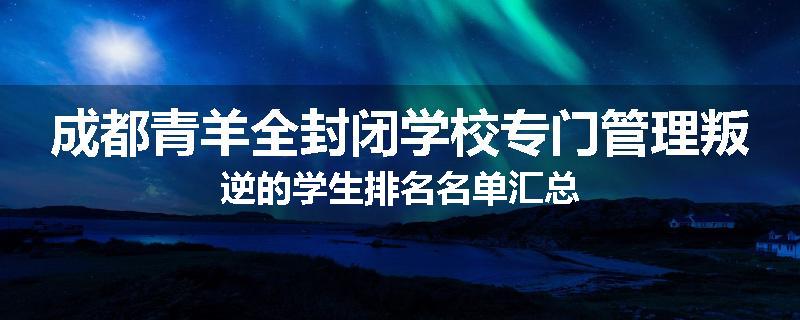 成都青羊全封闭学校专门管理叛逆的学生排名名单汇总