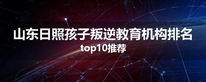 山东日照孩子叛逆教育机构排名top10推荐