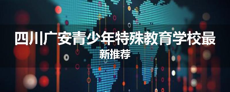 四川广安青少年特殊教育学校最新推荐