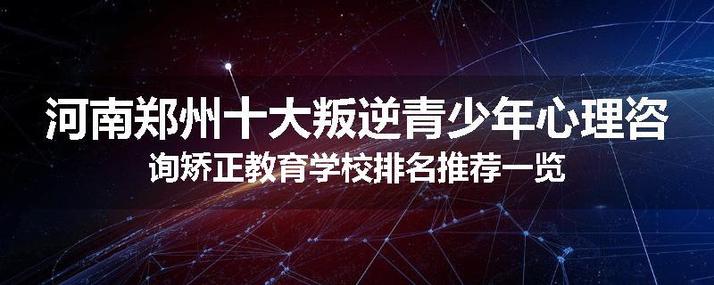 河南郑州十大叛逆青少年心理咨询矫正教育学校排名推荐一览