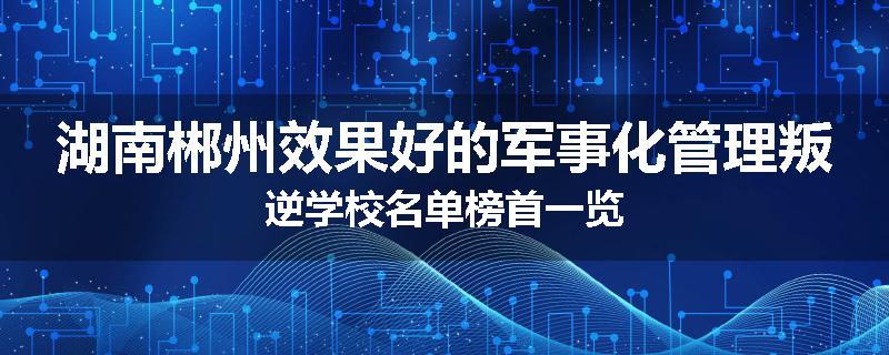 湖南郴州效果好的军事化管理叛逆学校名单榜首一览