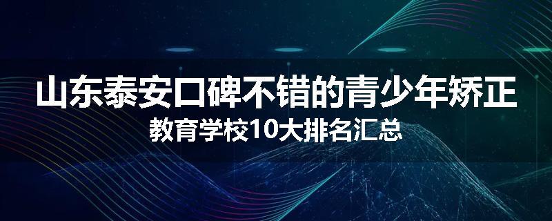 山东泰安口碑不错的青少年矫正教育学校10大排名汇总