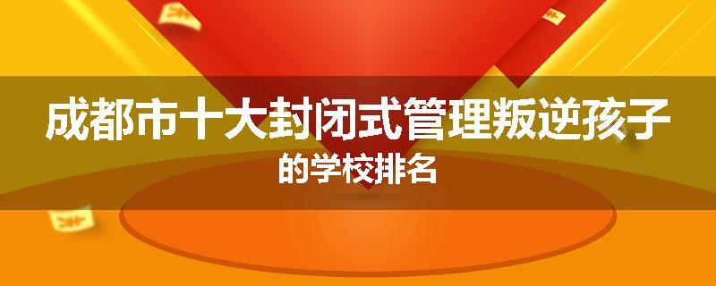 成都市十大封闭式管理叛逆孩子的学校排名