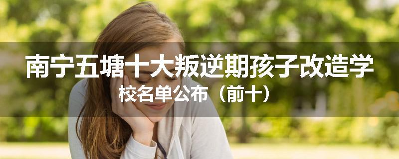 南宁五塘十大叛逆期孩子改造学校名单公布（前十）