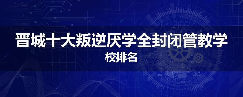 晋城十大叛逆厌学全封闭管教学校排名