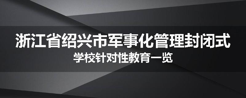 浙江省绍兴市军事化管理封闭式学校针对性教育一览