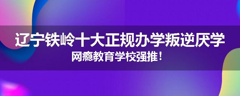 辽宁铁岭十大正规办学叛逆厌学网瘾教育学校强推！