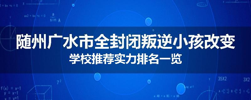 随州广水市全封闭叛逆小孩改变学校推荐实力排名一览