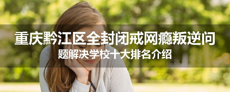 重庆黔江区全封闭戒网瘾叛逆问题解决学校十大排名介绍