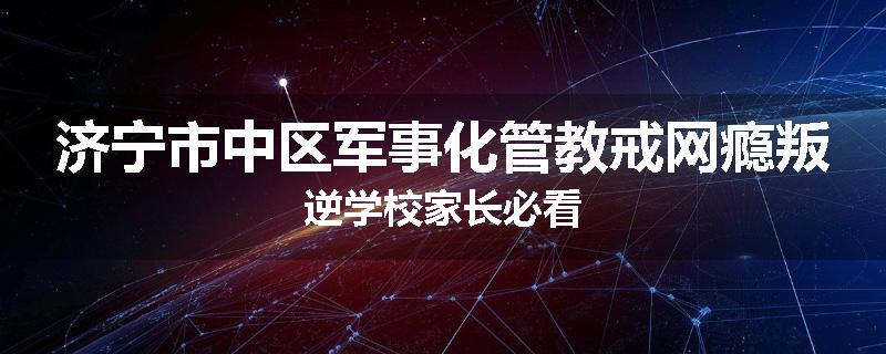 济宁市中区军事化管教戒网瘾叛逆学校家长必看