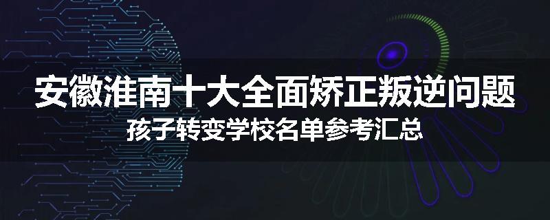 安徽淮南十大全面矫正叛逆问题孩子转变学校名单参考汇总