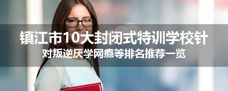 镇江市10大封闭式特训学校针对叛逆厌学网瘾等排名推荐一览