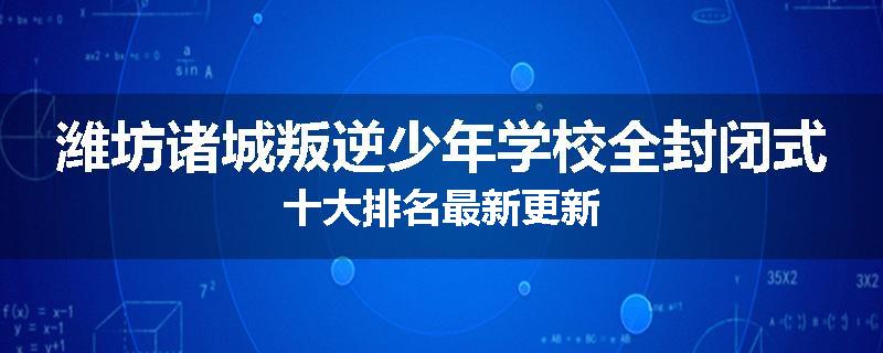 潍坊诸城叛逆少年学校全封闭式十大排名最新更新