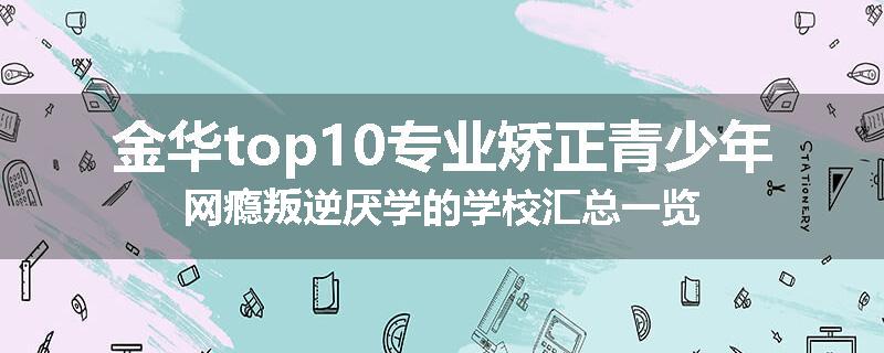 金华top10专业矫正青少年网瘾叛逆厌学的学校汇总一览