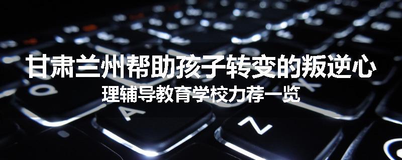 甘肃兰州帮助孩子转变的叛逆心理辅导教育学校力荐一览