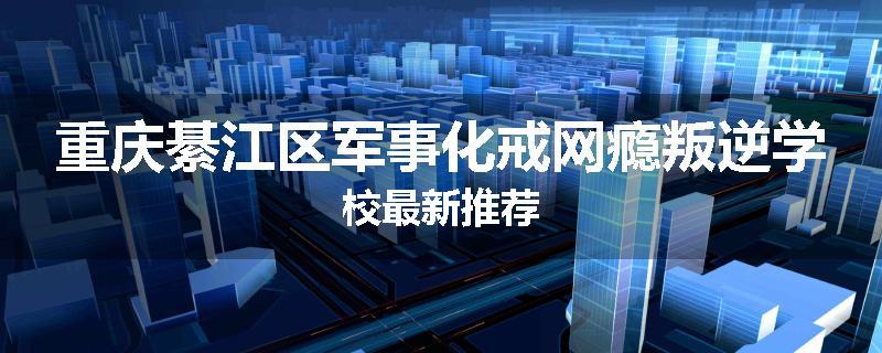 重庆綦江区军事化戒网瘾叛逆学校最新推荐