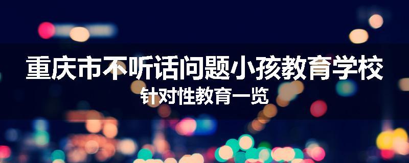 重庆市不听话问题小孩教育学校针对性教育一览