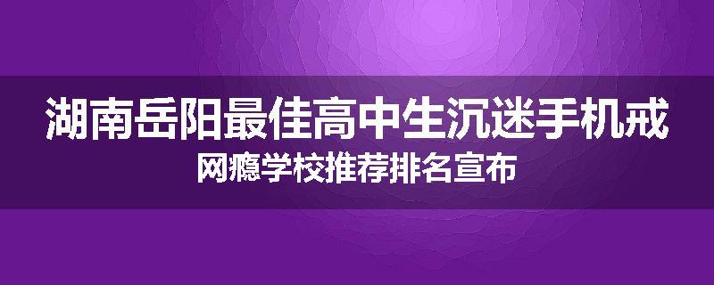 湖南岳阳最佳高中生沉迷手机戒网瘾学校推荐排名宣布