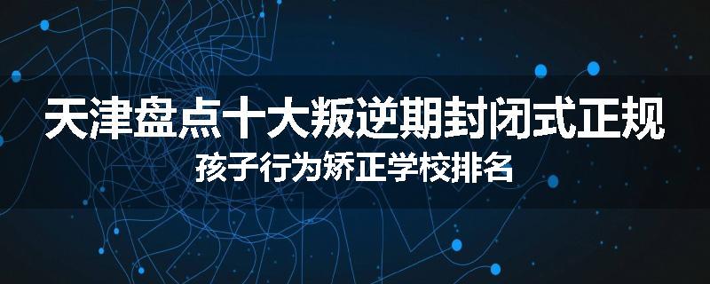 天津盘点十大叛逆期封闭式正规孩子行为矫正学校排名