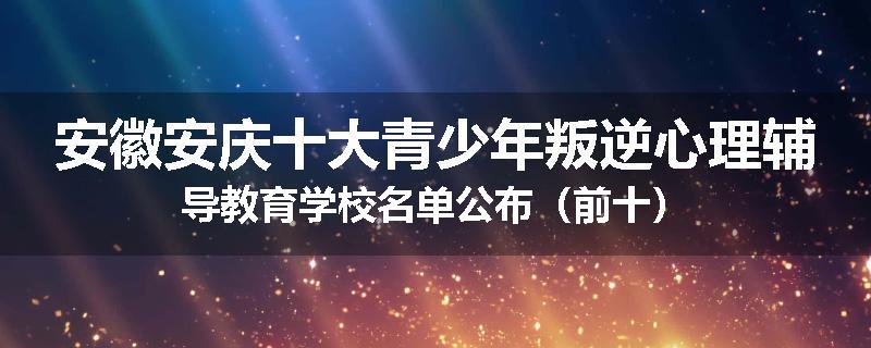 安徽安庆十大青少年叛逆心理辅导教育学校名单公布（前十）