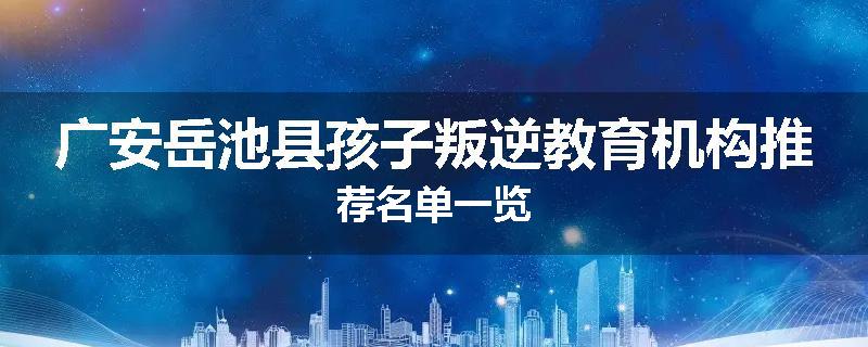 广安岳池县孩子叛逆教育机构推荐名单一览
