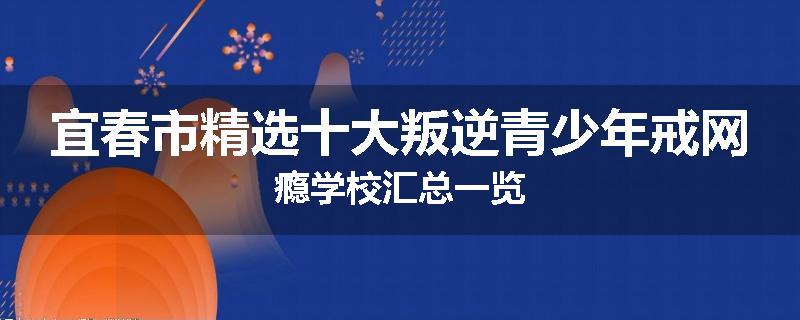 宜春市精选十大叛逆青少年戒网瘾学校汇总一览