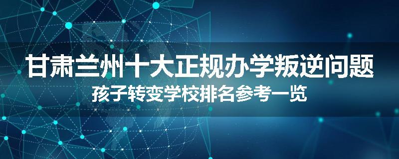 甘肃兰州十大正规办学叛逆问题孩子转变学校排名参考一览