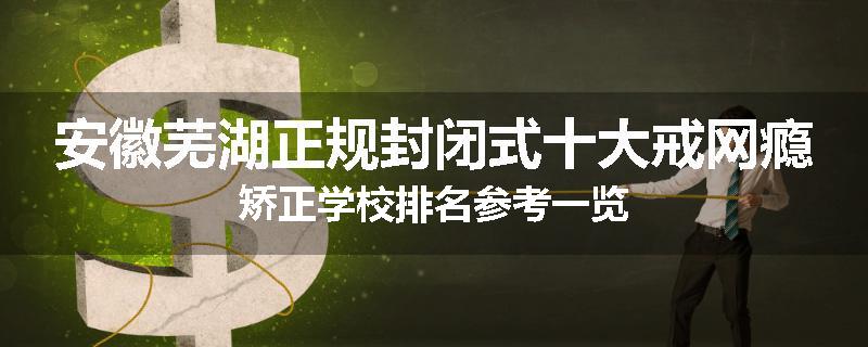 安徽芜湖正规封闭式十大戒网瘾矫正学校排名参考一览