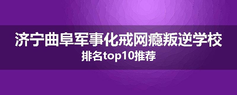 济宁曲阜军事化戒网瘾叛逆学校排名top10推荐