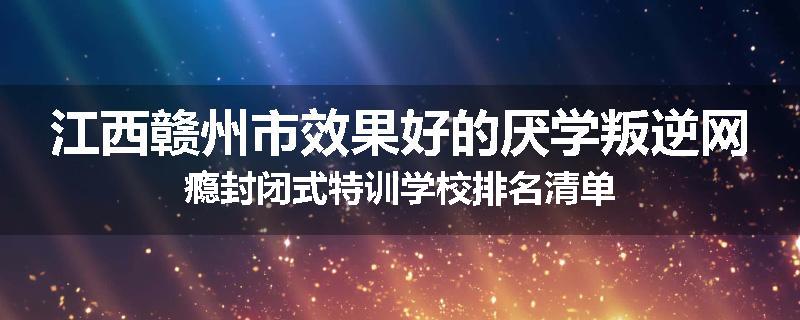 江西赣州市效果好的厌学叛逆网瘾封闭式特训学校排名清单